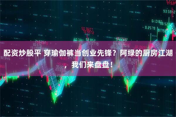 配资炒股平 穿瑜伽裤当创业先锋？阿绿的厨房江湖，我们来盘盘！