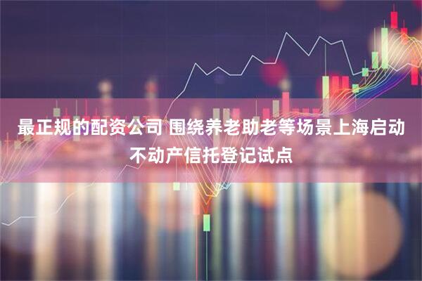 最正规的配资公司 围绕养老助老等场景上海启动不动产信托登记试点