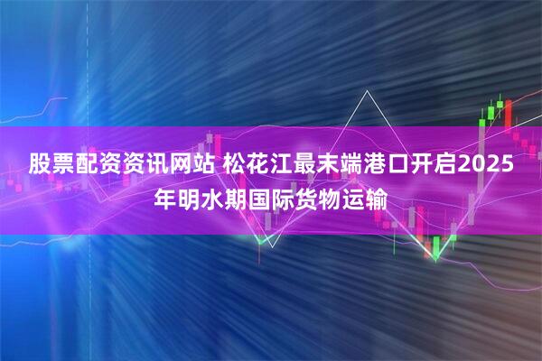 股票配资资讯网站 松花江最末端港口开启2025年明水期国际货物运输