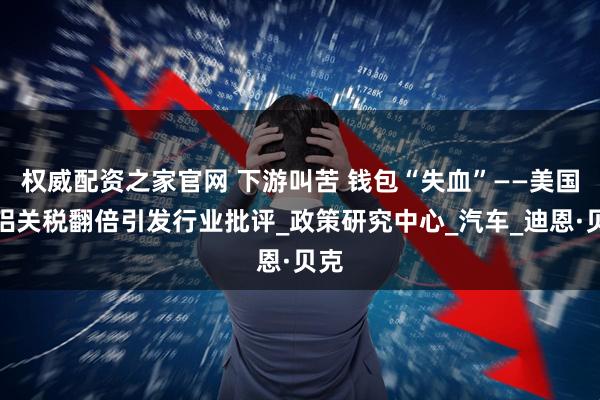 权威配资之家官网 下游叫苦 钱包“失血”——美国钢铝关税翻倍引发行业批评_政策研究中心_汽车_迪恩·贝克
