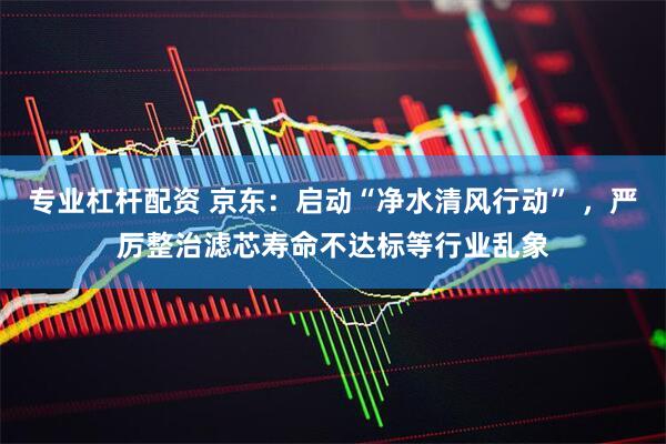 专业杠杆配资 京东：启动“净水清风行动” ，严厉整治滤芯寿命不达标等行业乱象