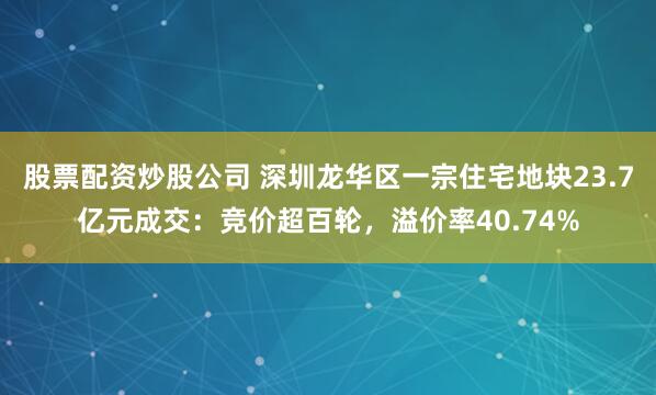 股票配资炒股公司 深圳龙华区一宗住宅地块23.7亿元成交：竞价超百轮，溢价率40.74%