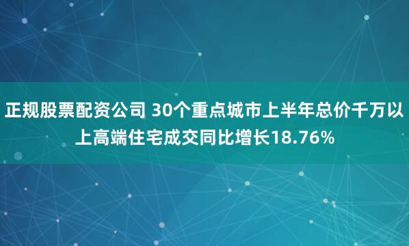 正规股票配资公司 30个重点城市上半年总价千万以上高端住宅成交同比增长18.76%
