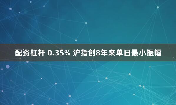 配资杠杆 0.35% 沪指创8年来单日最小振幅