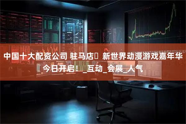 中国十大配资公司 驻马店・新世界动漫游戏嘉年华今日开启！_互动_会展_人气