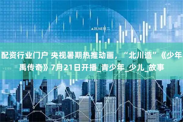 配资行业门户 央视暑期热推动画，“北川造”《少年禹传奇》7月21日开播_青少年_少儿_故事