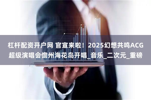 杠杆配资开户网 官宣来啦！2025幻想共鸣ACG超级演唱会儋州海花岛开唱_音乐_二次元_重磅
