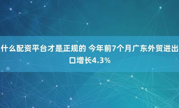 什么配资平台才是正规的 今年前7个月广东外贸进出口增长4.3%