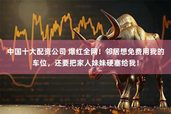 中国十大配资公司 爆红全网！邻居想免费用我的车位，还要把家人妹妹硬塞给我！