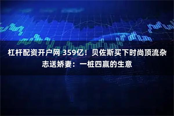 杠杆配资开户网 359亿！贝佐斯买下时尚顶流杂志送娇妻：一桩四赢的生意