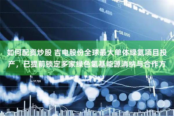 如何配资炒股 吉电股份全球最大单体绿氨项目投产，已提前锁定多家绿色氢基能源消纳与合作方